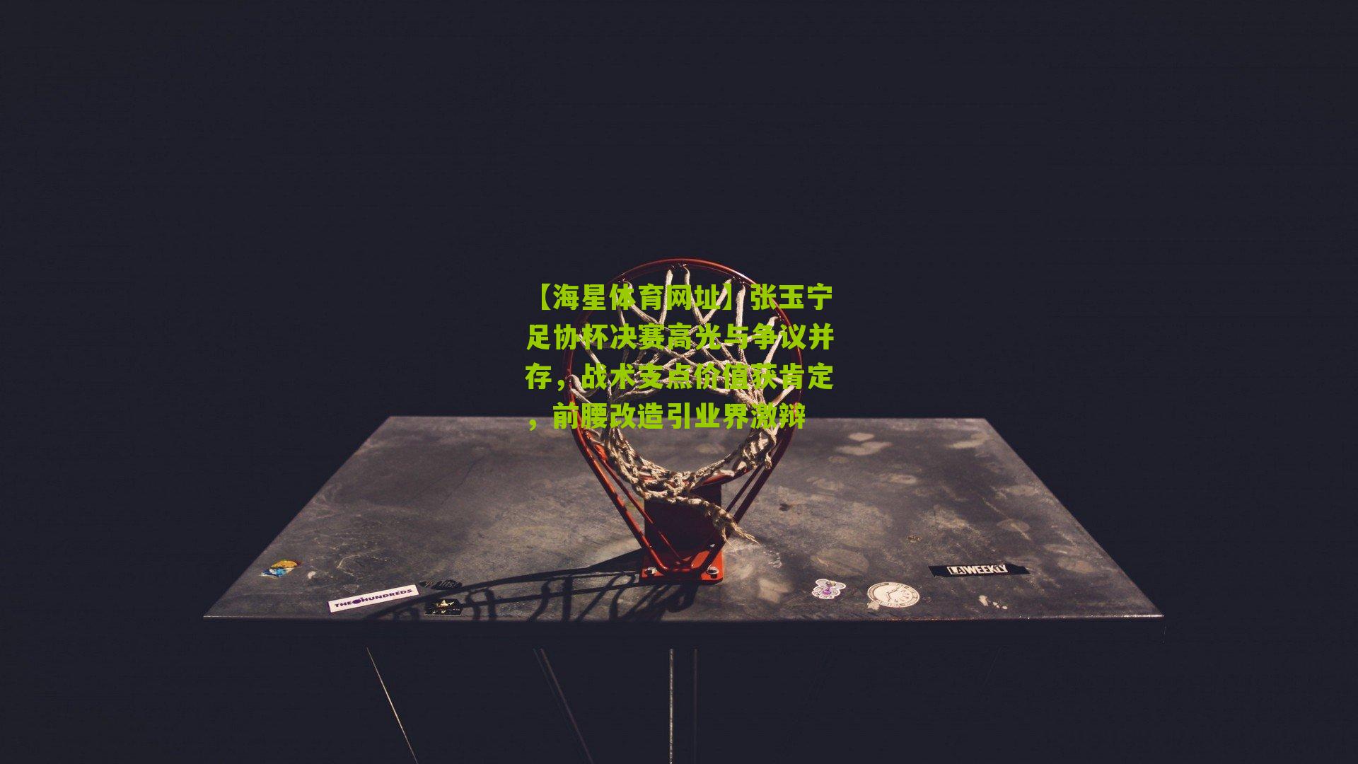 张玉宁足协杯决赛高光与争议并存，战术支点价值获肯定，前腰改造引业界激辩